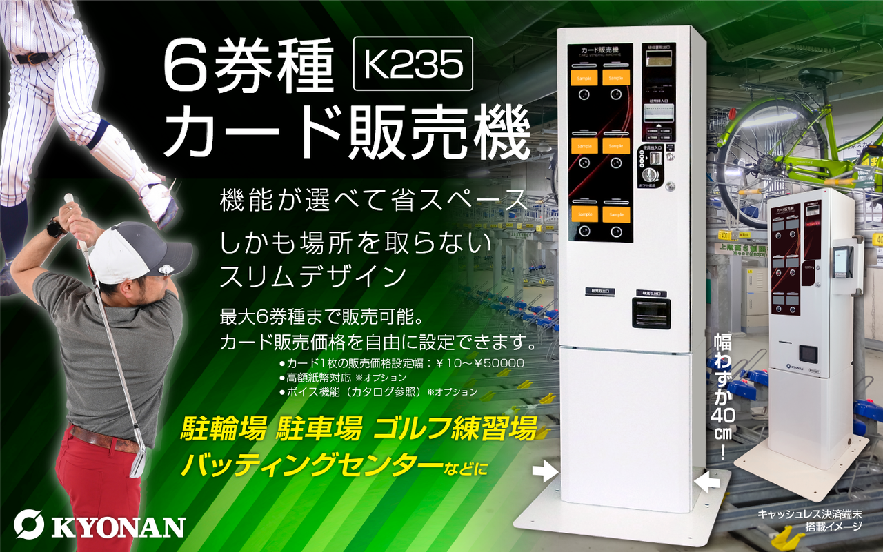 K235 選べる機能＆スリムなデザイン　カード販売価格を自由に設定でき、最大6券種まで販売可能。しかも場所を取らないコンパクトサイズ。ゴルフ練習場、カットハウス、バッティングセンターなどお客様の業態に合わせてお選びください。幅わずか40センチ